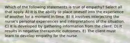 Which of the following statements is true of empathy? Select all that apply. A) It is the ability to place oneself into the experience of another for a moment in time. B) It involves interjecting the nurse's personal experiences and interpretations of the situation. C) It is developed by gathering information from the client. D) It results in negative therapeutic outcomes. E) The client must learn to develop empathy for the nurse.