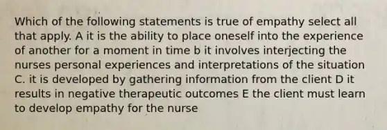 Which of the following statements is true of empathy select all that apply. A it is the ability to place oneself into the experience of another for a moment in time b it involves interjecting the nurses personal experiences and interpretations of the situation C. it is developed by gathering information from the client D it results in negative therapeutic outcomes E the client must learn to develop empathy for the nurse