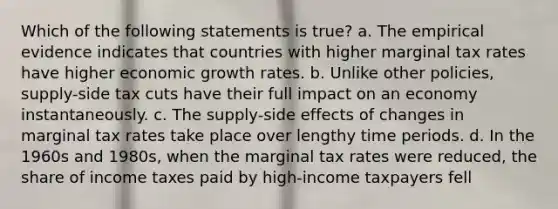 Which of the following statements is true? a. The empirical evidence indicates that countries with higher marginal tax rates have higher economic growth rates. b. Unlike other policies, supply-side tax cuts have their full impact on an economy instantaneously. c. The supply-side effects of changes in marginal tax rates take place over lengthy time periods. d. In the 1960s and 1980s, when the marginal tax rates were reduced, the share of income taxes paid by high-income taxpayers fell