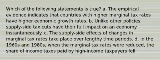 Which of the following statements is true? a. The empirical evidence indicates that countries with higher marginal tax rates have higher <a href='https://www.questionai.com/knowledge/koAwaBHejo-economic-growth' class='anchor-knowledge'>economic growth</a> rates. b. Unlike other policies, supply-side tax cuts have their full impact on an economy instantaneously. c. The supply-side effects of changes in marginal tax rates take place over lengthy time periods. d. In the 1960s and 1980s, when the marginal tax rates were reduced, the share of income taxes paid by high-income taxpayers fell.