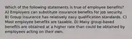 Which of the following statements is true of employee benefits? A) Employers can substitute insurance benefits for job security. B) Group insurance has relatively easy qualification standards. C) Most employee benefits are taxable. D) Many group-based benefits are obtained at a higher rate than could be obtained by employees acting on their own.