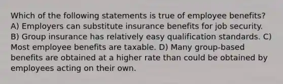 Which of the following statements is true of employee benefits? A) Employers can substitute insurance benefits for job security. B) Group insurance has relatively easy qualification standards. C) Most employee benefits are taxable. D) Many group-based benefits are obtained at a higher rate than could be obtained by employees acting on their own.