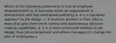 Which of the following statements is true of employee empowerment? a. It succeeds when an organization is ethnocentric and has centralized authority. b. It is a top-down approach to job design. c. It involves workers in their jobs in ways that give them more control and autonomous decision-making capabilities. d. It is a more-structured method of job design than job enlargement and allows managers to change the jobs of employees.v