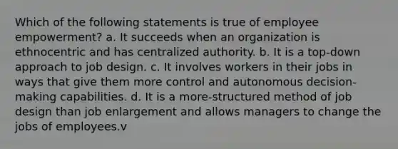 Which of the following statements is true of employee empowerment? a. It succeeds when an organization is ethnocentric and has centralized authority. b. It is a top-down approach to job design. c. It involves workers in their jobs in ways that give them more control and autonomous decision-making capabilities. d. It is a more-structured method of job design than job enlargement and allows managers to change the jobs of employees.v