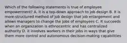 Which of the following statements is true of employee empowerment? A. it is a top-down approach to job design B. It is more-structured method of job design that job enlargement and allows managers to change the jobs of employees C. It succeeds when an organization is ethnocentric and has centralized authority D. it involves workers in their jobs in ways that give them more control and autonomous decision-making capabilities