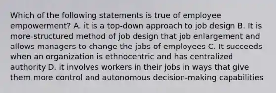 Which of the following statements is true of employee empowerment? A. it is a top-down approach to job design B. It is more-structured method of job design that job enlargement and allows managers to change the jobs of employees C. It succeeds when an organization is ethnocentric and has centralized authority D. it involves workers in their jobs in ways that give them more control and autonomous decision-making capabilities