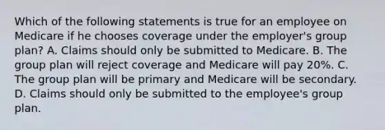 Which of the following statements is true for an employee on Medicare if he chooses coverage under the employer's group plan? A. Claims should only be submitted to Medicare. B. The group plan will reject coverage and Medicare will pay 20%. C. The group plan will be primary and Medicare will be secondary. D. Claims should only be submitted to the employee's group plan.