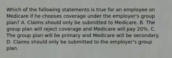 Which of the following statements is true for an employee on Medicare if he chooses coverage under the employer's group plan? A. Claims should only be submitted to Medicare. B. The group plan will reject coverage and Medicare will pay 20%. C. The group plan will be primary and Medicare will be secondary. D. Claims should only be submitted to the employer's group plan.