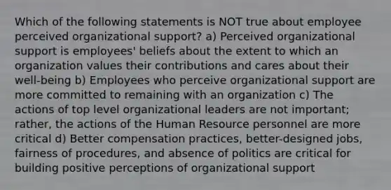 Which of the following statements is NOT true about employee perceived organizational support? a) Perceived organizational support is employees' beliefs about the extent to which an organization values their contributions and cares about their well-being b) Employees who perceive organizational support are more committed to remaining with an organization c) The actions of top level organizational leaders are not important; rather, the actions of the Human Resource personnel are more critical d) Better compensation practices, better-designed jobs, fairness of procedures, and absence of politics are critical for building positive perceptions of organizational support