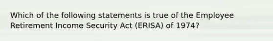 Which of the following statements is true of the Employee Retirement Income Security Act (ERISA) of 1974?