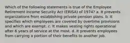 Which of the following statements is true of the Employee Retirement Income Security Act (ERISA) of 1974? a. It prevents organizations from establishing private pension plans. b. It specifies which employees are covered by overtime provisions and which are exempt. c. It makes vesting rights operational after 6 years of service at the most. d. It prevents employees from carrying a portion of their benefits to another job.