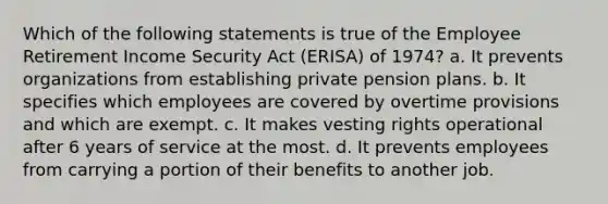 Which of the following statements is true of the Employee Retirement Income Security Act (ERISA) of 1974? a. It prevents organizations from establishing private pension plans. b. It specifies which employees are covered by overtime provisions and which are exempt. c. It makes vesting rights operational after 6 years of service at the most. d. It prevents employees from carrying a portion of their benefits to another job.