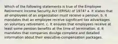 Which of the following statements is true of the Employee Retirement Income Security Act (ERISA) of 1974? a. It states that all employees of an organization must receive a pension. b. It mandates that an employee receive significant tax advantages on voluntary retirement. c. It ensures that employees receive at least some pension benefits at the time of termination. d. It mandates that companies divulge complete and detailed information about their executive-compensation packages.