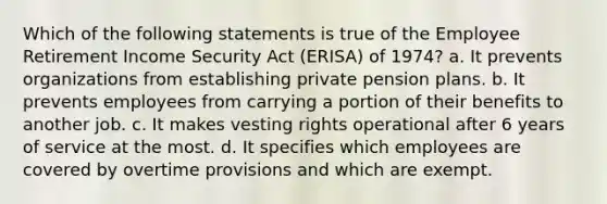 Which of the following statements is true of the Employee Retirement Income Security Act (ERISA) of 1974? a. It prevents organizations from establishing private pension plans. b. It prevents employees from carrying a portion of their benefits to another job. c. It makes vesting rights operational after 6 years of service at the most. d. It specifies which employees are covered by overtime provisions and which are exempt.