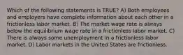 Which of the following statements is TRUE? A) Both employees and employers have complete information about each other in a frictionless labor market. B) The market wage rate is always below the equilibrium wage rate in a frictionless labor market. C) There is always some unemployment in a frictionless labor market. D) Labor markets in the United States are frictionless.