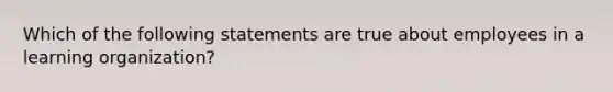 Which of the following statements are true about employees in a learning organization?