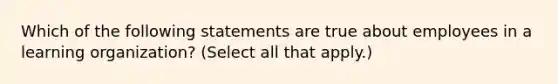 Which of the following statements are true about employees in a learning organization? (Select all that apply.)