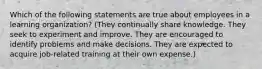 Which of the following statements are true about employees in a learning organization? (They continually share knowledge. They seek to experiment and improve. They are encouraged to identify problems and make decisions. They are expected to acquire job-related training at their own expense.)