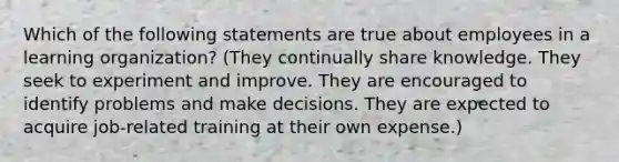 Which of the following statements are true about employees in a learning organization? (They continually share knowledge. They seek to experiment and improve. They are encouraged to identify problems and make decisions. They are expected to acquire job-related training at their own expense.)