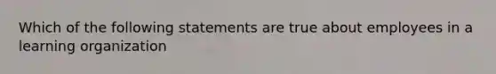 Which of the following statements are true about employees in a learning organization