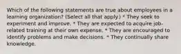 Which of the following statements are true about employees in a learning organization? (Select all that apply.) * They seek to experiment and improve. * They are expected to acquire job-related training at their own expense. * They are encouraged to identify problems and make decisions. * They continually share knowledge.