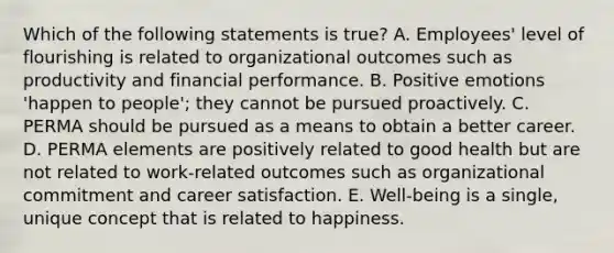 Which of the following statements is true? A. Employees' level of flourishing is related to organizational outcomes such as productivity and financial performance. B. Positive emotions 'happen to people'; they cannot be pursued proactively. C. PERMA should be pursued as a means to obtain a better career. D. PERMA elements are positively related to good health but are not related to work-related outcomes such as organizational commitment and career satisfaction. E. Well-being is a single, unique concept that is related to happiness.