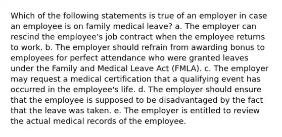 Which of the following statements is true of an employer in case an employee is on family medical leave? a. The employer can rescind the employee's job contract when the employee returns to work. b. The employer should refrain from awarding bonus to employees for perfect attendance who were granted leaves under the Family and Medical Leave Act (FMLA). c. The employer may request a medical certification that a qualifying event has occurred in the employee's life. d. The employer should ensure that the employee is supposed to be disadvantaged by the fact that the leave was taken. e. The employer is entitled to review the actual medical records of the employee.