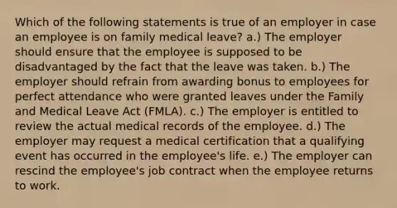 Which of the following statements is true of an employer in case an employee is on family medical leave? a.) The employer should ensure that the employee is supposed to be disadvantaged by the fact that the leave was taken. b.) The employer should refrain from awarding bonus to employees for perfect attendance who were granted leaves under the Family and Medical Leave Act (FMLA). c.) The employer is entitled to review the actual medical records of the employee. d.) The employer may request a medical certification that a qualifying event has occurred in the employee's life. e.) The employer can rescind the employee's job contract when the employee returns to work.