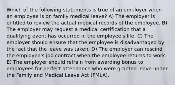 Which of the following statements is true of an employer when an employee is on family medical leave? A) The employer is entitled to review the actual medical records of the employee. B) The employer may request a medical certification that a qualifying event has occurred in the employee's life. C) The employer should ensure that the employee is disadvantaged by the fact that the leave was taken. D) The employer can rescind the employee's job contract when the employee returns to work. E) The employer should refrain from awarding bonus to employees for perfect attendance who were granted leave under the Family and Medical Leave Act (FMLA).