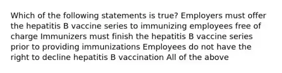 Which of the following statements is true? Employers must offer the hepatitis B vaccine series to immunizing employees free of charge Immunizers must finish the hepatitis B vaccine series prior to providing immunizations Employees do not have the right to decline hepatitis B vaccination All of the above