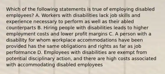 Which of the following statements is true of employing disabled employees? A. Workers with disabilities lack job skills and experience necessary to perform as well as their abled counterparts B. Hiring people with disabilities leads to higher employment costs and lower profit margins C. A person with a disability for whom workplace accommodations have been provided has the same obligations and rights as far as job performance D. Employees with disabilities are exempt from potential disciplinary action, and there are high costs associated with accommodating disabled employees