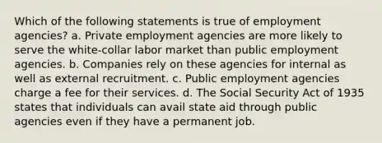 Which of the following statements is true of employment agencies? a. Private employment agencies are more likely to serve the white-collar labor market than public employment agencies. b. Companies rely on these agencies for internal as well as external recruitment. c. Public employment agencies charge a fee for their services. d. The Social Security Act of 1935 states that individuals can avail state aid through public agencies even if they have a permanent job.