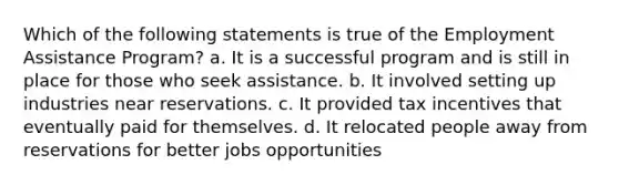 Which of the following statements is true of the Employment Assistance Program? a. It is a successful program and is still in place for those who seek assistance. b. It involved setting up industries near reservations. c. It provided tax incentives that eventually paid for themselves. d. It relocated people away from reservations for better jobs opportunities