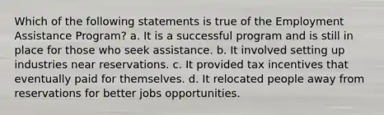 Which of the following statements is true of the Employment Assistance Program? a. It is a successful program and is still in place for those who seek assistance. b. It involved setting up industries near reservations. c. It provided tax incentives that eventually paid for themselves. d. It relocated people away from reservations for better jobs opportunities.