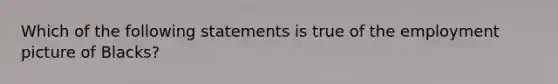 Which of the following statements is true of the employment picture of Blacks?