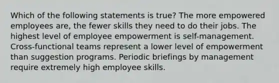 Which of the following statements is true? The more empowered employees are, the fewer skills they need to do their jobs. The highest level of employee empowerment is self-management. Cross-functional teams represent a lower level of empowerment than suggestion programs. Periodic briefings by management require extremely high employee skills.