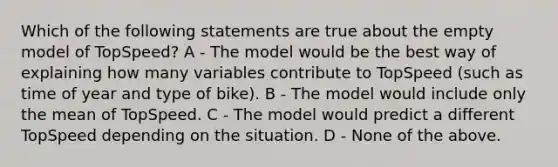 Which of the following statements are true about the empty model of TopSpeed? A - The model would be the best way of explaining how many variables contribute to TopSpeed (such as time of year and type of bike). B - The model would include only the mean of TopSpeed. C - The model would predict a different TopSpeed depending on the situation. D - None of the above.