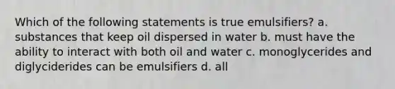 Which of the following statements is true emulsifiers? a. substances that keep oil dispersed in water b. must have the ability to interact with both oil and water c. monoglycerides and diglyciderides can be emulsifiers d. all