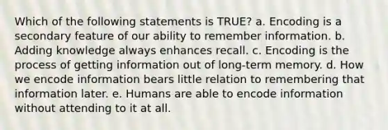 Which of the following statements is TRUE? a. Encoding is a secondary feature of our ability to remember information. b. Adding knowledge always enhances recall. c. Encoding is the process of getting information out of long-term memory. d. How we encode information bears little relation to remembering that information later. e. Humans are able to encode information without attending to it at all.