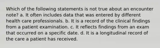 Which of the following statements is not true about an encounter note? a. It often includes data that was entered by different health care professionals. b. It is a record of the clinical findings from a patient examination. c. It reflects findings from an exam that occurred on a specific date. d. It is a longitudinal record of the care a patient has received.