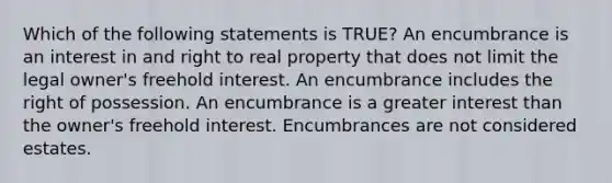 Which of the following statements is TRUE? An encumbrance is an interest in and right to real property that does not limit the legal owner's freehold interest. An encumbrance includes the right of possession. An encumbrance is a greater interest than the owner's freehold interest. Encumbrances are not considered estates.