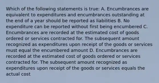 Which of the following statements is true: A. Encumbrances are equivalent to expenditures and encumbrances outstanding at the end of a year should be reported as liabilities B. No expenditure can be reported without first being encumbered C. Encumbrances are recorded at the estimated cost of goods ordered or services contracted for. The subsequent amount recognized as expenditures upon receipt of the goods or services must equal the encumbered amount D. Encumbrances are recorded at the estimated cost of goods ordered or services contracted for. The subsequent amount recognized as expenditures upon receipt of the goods or services equals the actual cost