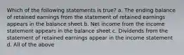 Which of the following statements is true? a. The ending balance of retained earnings from the statement of retained earnings appears in the balance sheet b. Net income from the income statement appears in the balance sheet c. Dividends from the statement of retained earnings appear in the income statement d. All of the above