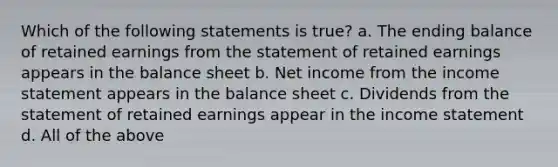 Which of the following statements is true? a. The ending balance of retained earnings from the statement of retained earnings appears in the balance sheet b. Net income from the income statement appears in the balance sheet c. Dividends from the statement of retained earnings appear in the income statement d. All of the above