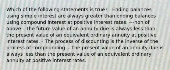 Which of the following statements is true? - Ending balances using simple interest are always greater than ending balances using compound interest at positive interest rates. ---non of above - The future value of an annuity due is always less than the present value of an equivalent ordinary annuity at positive interest rates. - The process of discounting is the inverse of the process of compounding. - The present value of an annuity due is always less than the present value of an equivalent ordinary annuity at positive interest rates.