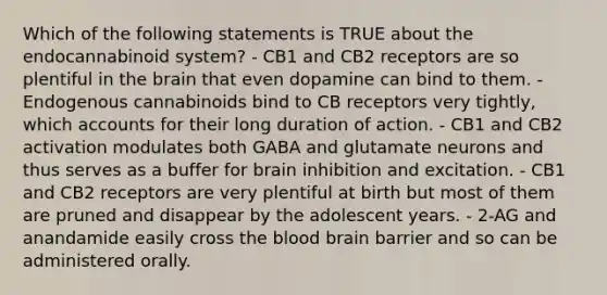 Which of the following statements is TRUE about the endocannabinoid system? - CB1 and CB2 receptors are so plentiful in the brain that even dopamine can bind to them. - Endogenous cannabinoids bind to CB receptors very tightly, which accounts for their long duration of action. - CB1 and CB2 activation modulates both GABA and glutamate neurons and thus serves as a buffer for brain inhibition and excitation. - CB1 and CB2 receptors are very plentiful at birth but most of them are pruned and disappear by the adolescent years. - 2-AG and anandamide easily cross the blood brain barrier and so can be administered orally.