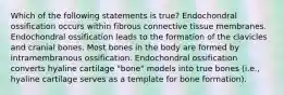 Which of the following statements is true? Endochondral ossification occurs within fibrous connective tissue membranes. Endochondral ossification leads to the formation of the clavicles and cranial bones. Most bones in the body are formed by intramembranous ossification. Endochondral ossification converts hyaline cartilage "bone" models into true bones (i.e., hyaline cartilage serves as a template for bone formation).