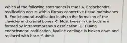 Which of the following statements is true? A. Endochondral ossification occurs within fibrous connective tissue membranes. B. Endochondral ossification leads to the formation of the clavicles and cranial bones. C. Most bones in the body are formed by intramembranous ossification. D. During endochondral ossification, hyaline cartilage is broken down and replaced with bone. Submit