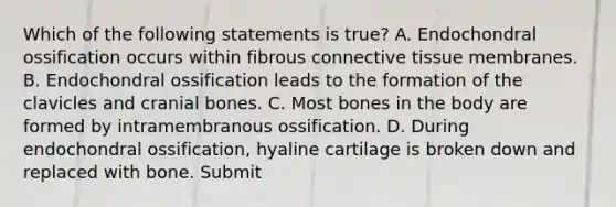 Which of the following statements is true? A. Endochondral ossification occurs within fibrous connective tissue membranes. B. Endochondral ossification leads to the formation of the clavicles and cranial bones. C. Most bones in the body are formed by intramembranous ossification. D. During endochondral ossification, hyaline cartilage is broken down and replaced with bone. Submit