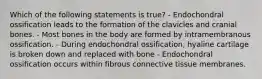 Which of the following statements is true? - Endochondral ossification leads to the formation of the clavicles and cranial bones. - Most bones in the body are formed by intramembranous ossification. - During endochondral ossification, hyaline cartilage is broken down and replaced with bone - Endochondral ossification occurs within fibrous connective tissue membranes.